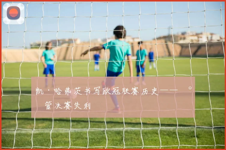 凯·哈弗茨书写欧冠联赛历史——尽管决赛失利