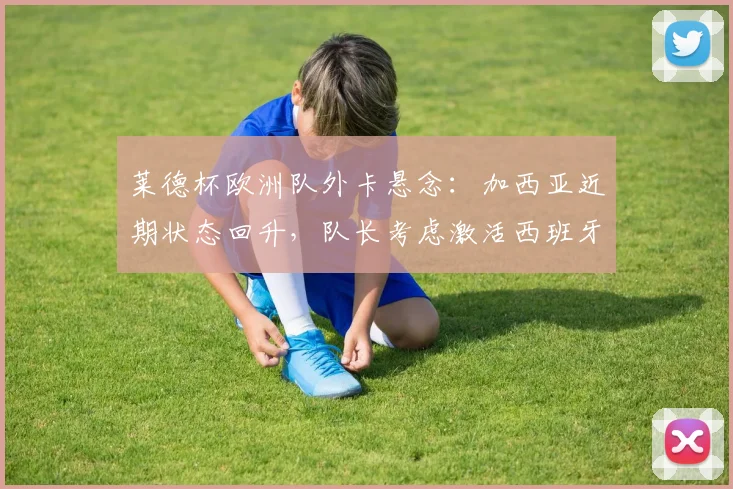 莱德杯欧洲队外卡悬念：加西亚近期状态回升，队长考虑激活西班牙组合