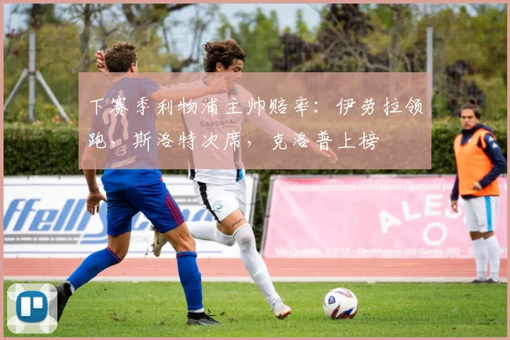 下赛季利物浦主帅赔率：伊劳拉领跑，斯洛特次席，克洛普上榜