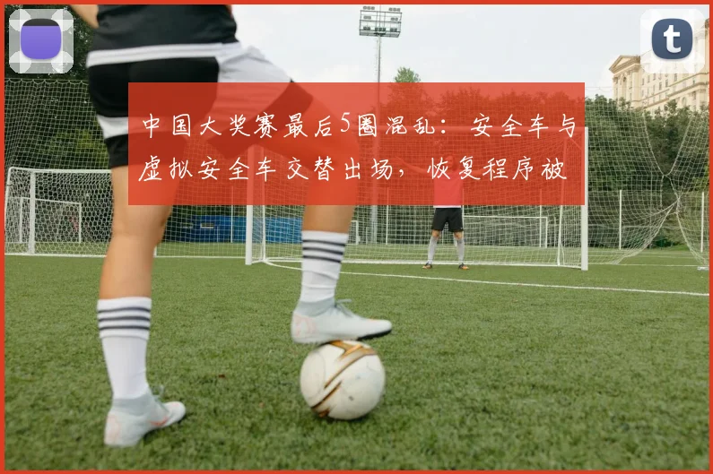 中国大奖赛最后5圈混乱:安全车与虚拟安全车交替出场,恢复程序被指双标