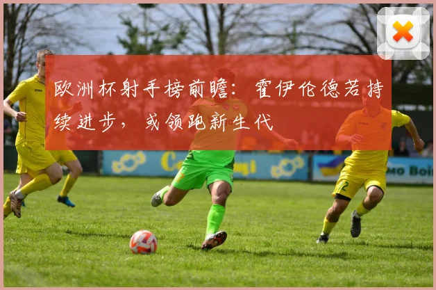 欧洲杯射手榜前瞻:霍伊伦德若持续进步,或领跑新生代