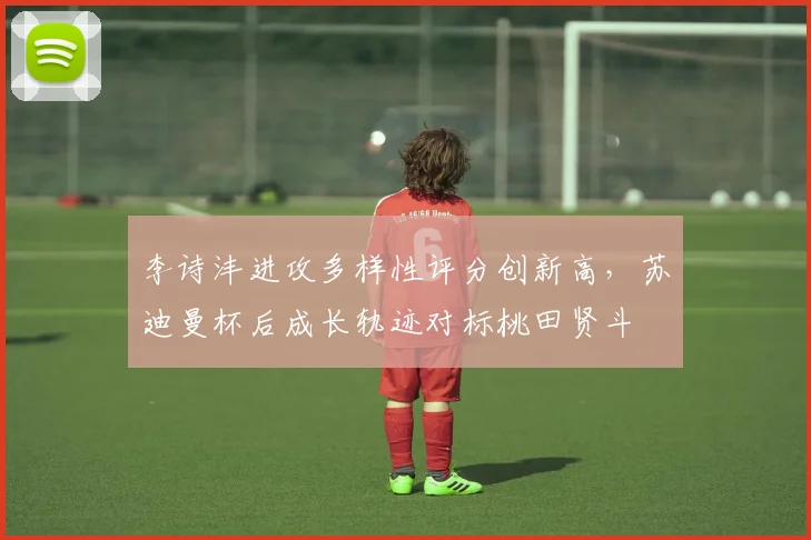 李诗沣进攻多样性评分创新高，苏迪曼杯后成长轨迹对标桃田贤斗