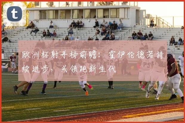 欧洲杯射手榜前瞻：霍伊伦德若持续进步，或领跑新生代