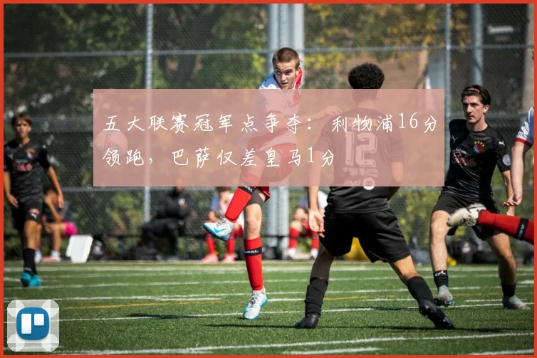 五大联赛冠军点争夺：利物浦16分领跑，巴萨仅差皇马1分