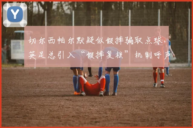 切尔西帕尔默疑似假摔骗取点球，英足总引入“假摔复核”机制呼声再起